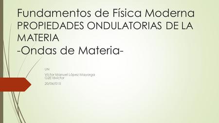 Fundamentos de Física Moderna PROPIEDADES ONDULATORIAS DE LA MATERIA -Ondas de Materia- UN Víctor Manuel López Mayorga G2E18victor 20/06/015.