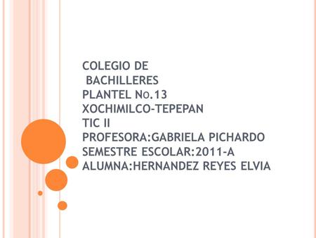 COLEGIO DE BACHILLERES PLANTEL N O.13 XOCHIMILCO-TEPEPAN TIC II PROFESORA:GABRIELA PICHARDO SEMESTRE ESCOLAR:2011-A ALUMNA:HERNANDEZ REYES ELVIA.