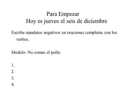 Para Empezar Hoy es jueves el seis de diciembre Escriba mandatos negativos en oraciones completas con los verbos. Modelo- No comas el pollo. 1. 2. 3. 4.