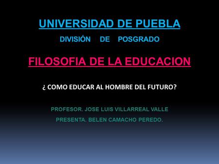 UNIVERSIDAD DE PUEBLA DIVISIÓN DE POSGRADO FILOSOFIA DE LA EDUCACION ¿ COMO EDUCAR AL HOMBRE DEL FUTURO? PROFESOR. JOSE LUIS VILLARREAL VALLE PRESENTA.