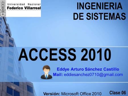 ACCESS 2010 INGENIERIA DE SISTEMAS Clase 06 Eddye Arturo Sánchez Castillo Mail: Versión: Microsoft Office 2010.