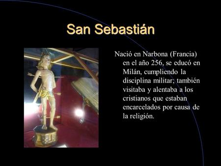 San Sebastián Nació en Narbona (Francia) en el año 256, se educó en Milán, cumpliendo la disciplina militar; también visitaba y alentaba a los cristianos.