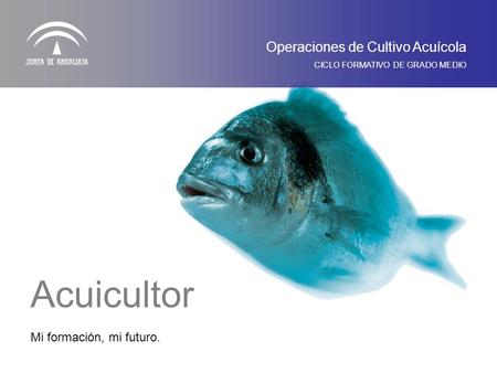 Mi formación, mi futuro. Operaciones de Cultivo Acuícola CICLO FORMATIVO DE GRADO MEDIO Acuicultor.