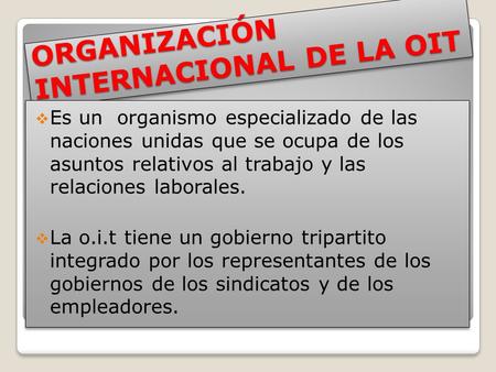 ORGANIZACIÓN INTERNACIONAL DE LA OIT  Es un organismo especializado de las naciones unidas que se ocupa de los asuntos relativos al trabajo y las relaciones.