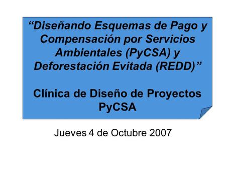 Jueves 4 de Octubre 2007 “Diseñando Esquemas de Pago y Compensación por Servicios Ambientales (PyCSA) y Deforestación Evitada (REDD)” Clínica de Diseño.