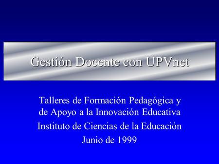 Gestión Docente con UPVnet Talleres de Formación Pedagógica y de Apoyo a la Innovación Educativa Instituto de Ciencias de la Educación Junio de 1999.
