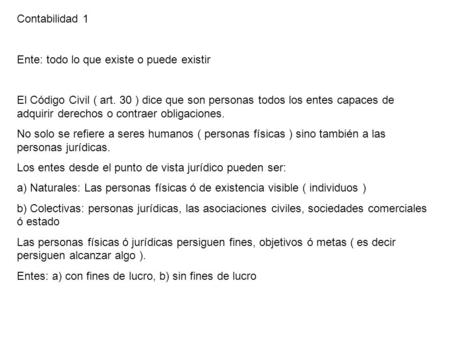 Contabilidad 1 Ente: todo lo que existe o puede existir El Código Civil ( art. 30 ) dice que son personas todos los entes capaces de adquirir derechos.