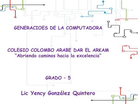 GENERACIOES DE LA COMPUTADORA COLEGIO COLOMBO ARABE DAR EL ARKAM “Abriendo caminos hacia la excelencia” GRADO – 5 Lic Yency González Quintero.