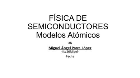FÍSICA DE SEMICONDUCTORES Modelos Atómicos UN Miguel Ángel Parra López -fsc26Migel- Fecha.