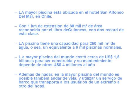LA mayor piscina esta ubicada en el hotel San Alfonso Del Mar, en Chile. Con 1 km de extension de 80 mil m² de área reconocida por el libro deGuinness,