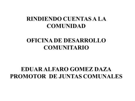 RINDIENDO CUENTAS A LA COMUNIDAD OFICINA DE DESARROLLO COMUNITARIO EDUAR ALFARO GOMEZ DAZA PROMOTOR DE JUNTAS COMUNALES.