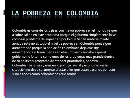 LA POBREZA EN COLOMBIA Colombia es unos de los países con mayor pobreza en el mundo ya que a sobre salido en este problema porque el gobierno simplemente.