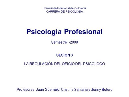 Universidad Nacional de Colombia CARRERA DE PSICOLOGÍA Psicología Profesional Semestre I-2009 SESIÓN 3 LA REGULACIÓN DEL OFICIO DEL PSICOLOGO Profesores: