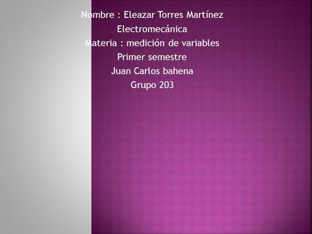 Nombre : Eleazar Torres Martínez Electromecánica Materia : medición de variables Primer semestre Juan Carlos bahena Grupo 203.