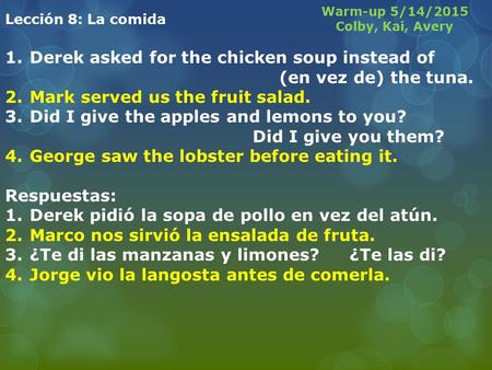 Lección 8: La comida 1.Derek asked for the chicken soup instead of (en vez de) the tuna. 2.Mark served us the fruit salad. 3.Did I give the apples and.