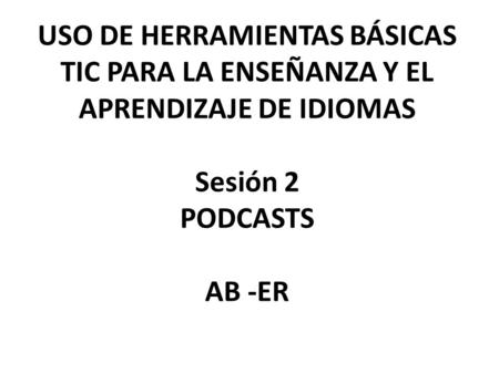 USO DE HERRAMIENTAS BÁSICAS TIC PARA LA ENSEÑANZA Y EL APRENDIZAJE DE IDIOMAS Sesión 2 PODCASTS AB -ER.