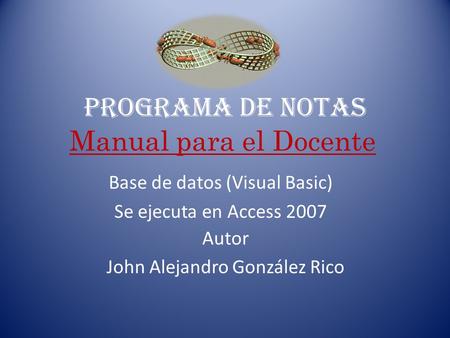 PROGRAMA DE NOTAS Autor John Alejandro González Rico Base de datos (Visual Basic) Se ejecuta en Access 2007 Manual para el Docente.