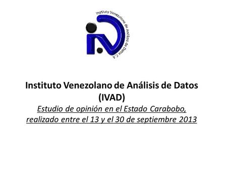 Instituto Venezolano de Análisis de Datos (IVAD) Estudio de opinión en el Estado Carabobo, realizado entre el 13 y el 30 de septiembre 2013.