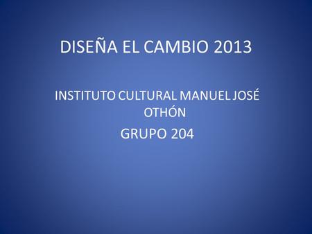 DISEÑA EL CAMBIO 2013 INSTITUTO CULTURAL MANUEL JOSÉ OTHÓN GRUPO 204.