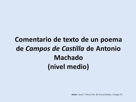 Comentario de texto de un poema de Campos de Castilla de Antonio Machado (nivel medio) Autor: Jesús T. Pérez. Dto. de Humanidades. Colegio STJ.