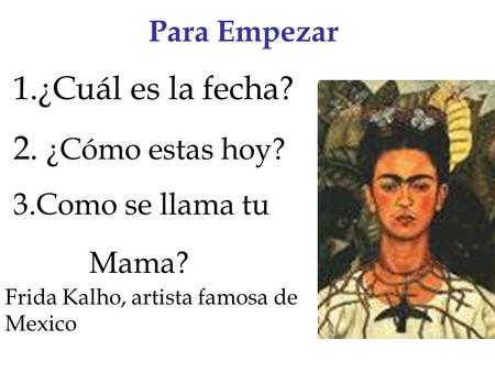 Para Empezar 1.¿Cuál es la fecha? 2. ¿Cómo estas hoy? 3.Como se llama tu Mama? Frida Kalho, artista famosa de Mexico.