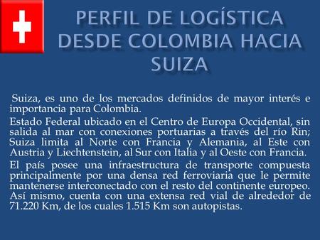 Suiza, es uno de los mercados definidos de mayor interés e importancia para Colombia. Estado Federal ubicado en el Centro de Europa Occidental, sin salida.