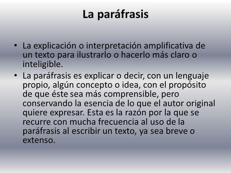 La paráfrasis La explicación o interpretación amplificativa de un texto para ilustrarlo o hacerlo más claro o inteligible. La paráfrasis es explicar o.