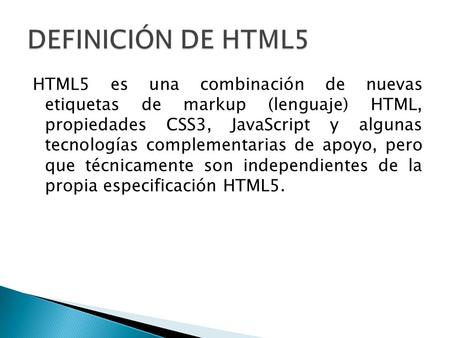 DEFINICIÓN DE HTML5 HTML5 es una combinación de nuevas etiquetas de markup (lenguaje) HTML, propiedades CSS3, JavaScript y algunas tecnologías complementarias.