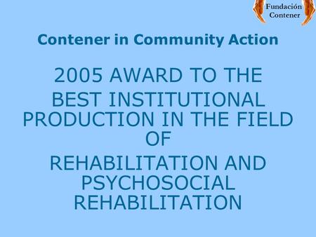 Contener in Community Action 2005 AWARD TO THE BEST INSTITUTIONAL PRODUCTION IN THE FIELD OF REHABILITATION AND PSYCHOSOCIAL REHABILITATION Fundación Contener.