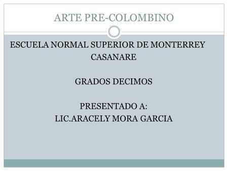 ARTE PRE-COLOMBINO ESCUELA NORMAL SUPERIOR DE MONTERREY CASANARE GRADOS DECIMOS PRESENTADO A: LIC.ARACELY MORA GARCIA.