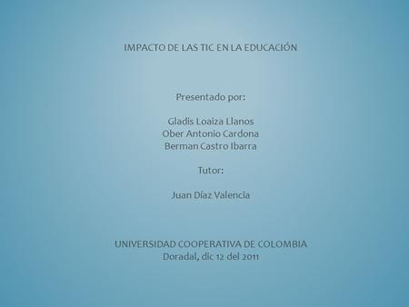 IMPACTO DE LAS TIC EN LA EDUCACIÓN Presentado por: Gladis Loaiza Llanos Ober Antonio Cardona Berman Castro Ibarra Tutor: Juan Díaz Valencia UNIVERSIDAD.