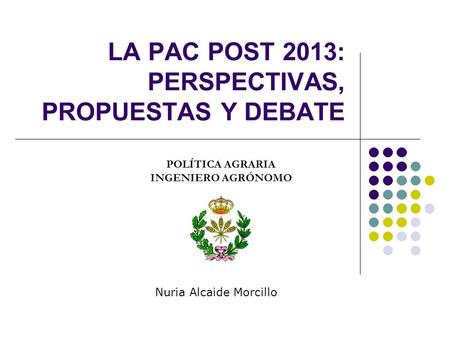 LA PAC POST 2013: PERSPECTIVAS, PROPUESTAS Y DEBATE POLÍTICA AGRARIA INGENIERO AGRÓNOMO Nuria Alcaide Morcillo.