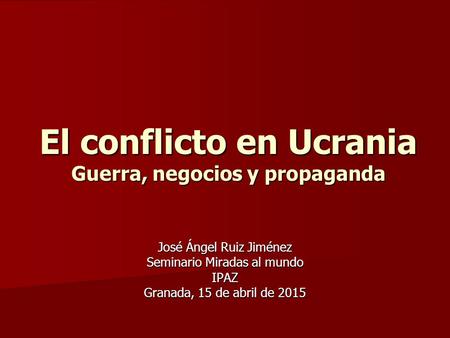 El conflicto en Ucrania Guerra, negocios y propaganda José Ángel Ruiz Jiménez Seminario Miradas al mundo IPAZ Granada, 15 de abril de 2015.