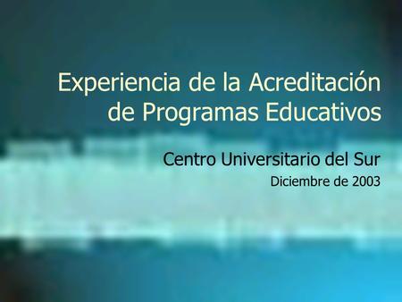 Centro Universitario del Sur Diciembre de 2003 Experiencia de la Acreditación de Programas Educativos.