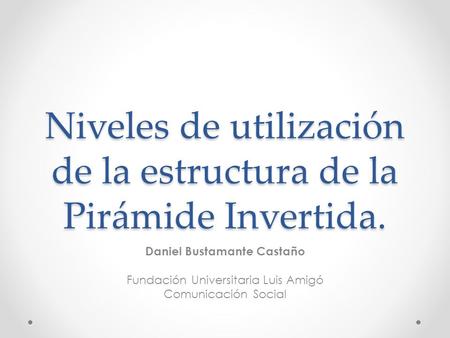Niveles de utilización de la estructura de la Pirámide Invertida. Daniel Bustamante Castaño Fundación Universitaria Luis Amigó Comunicación Social.