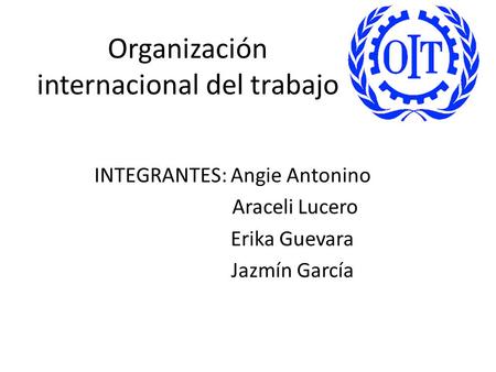 Organización internacional del trabajo INTEGRANTES: Angie Antonino Araceli Lucero Erika Guevara Jazmín García.