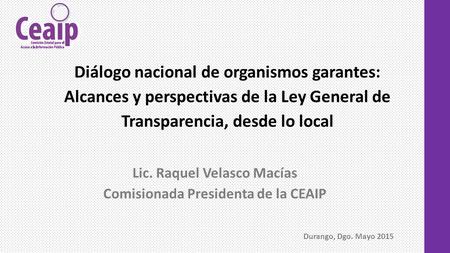 Lic. Raquel Velasco Macías Comisionada Presidenta de la CEAIP Diálogo nacional de organismos garantes: Alcances y perspectivas de la Ley General de Transparencia,