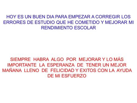 HOY ES UN BUEN DIA PARA EMPEZAR A CORREGIR LOS ERRORES DE ESTUDIO QUE HE COMETIDO Y MEJORAR MI RENDIMIENTO ESCOLAR SIEMPRE HABRA ALGO POR MEJORAR Y.