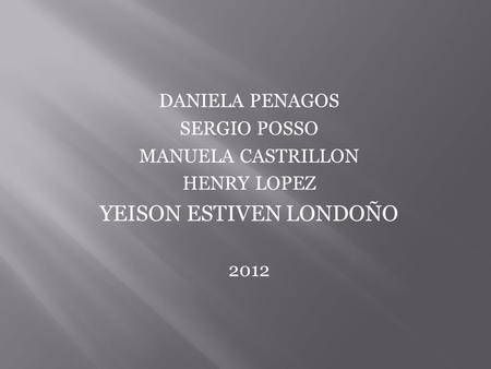 DANIELA PENAGOS SERGIO POSSO MANUELA CASTRILLON HENRY LOPEZ YEISON ESTIVEN LONDOÑO 2012.