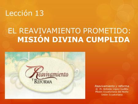Lección 13 EL REAVIVAMIENTO PROMETIDO: MISIÓN DIVINA CUMPLIDA Reavivamiento y reforma © Pr. Antonio López Gudiño Misión Ecuatoriana del Norte Unión Ecuatoriana.