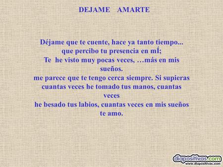 DEJAME AMARTE Déjame que te cuente, hace ya tanto tiempo... que percibo tu presencia en mÍ; Te he visto muy pocas veces, …más en mis sueños. me parece.