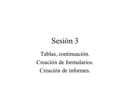 Sesión 3 Tablas, continuación. Creación de formularios. Creación de informes.