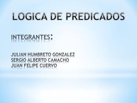 LOGICA DE PREDICADOS INTEGRANTES: JULIAN HUMBRETO GONZALEZ SERGIO ALBERTO CAMACHO JUAN FELIPE CUERVO.