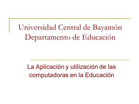 Universidad Central de Bayamón Departamento de Educación La Aplicación y utilización de las computadoras en la Educación.