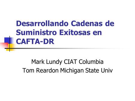 Desarrollando Cadenas de Suministro Exitosas en CAFTA-DR Mark Lundy CIAT Columbia Tom Reardon Michigan State Univ.