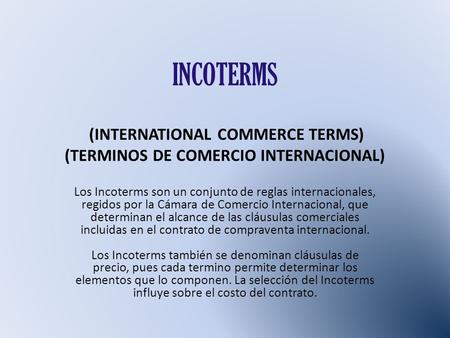 INCOTERMS (INTERNATIONAL COMMERCE TERMS) (TERMINOS DE COMERCIO INTERNACIONAL) Los Incoterms son un conjunto de reglas internacionales, regidos por.