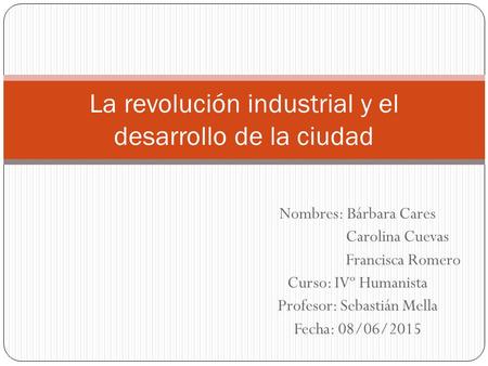 Nombres: Bárbara Cares Carolina Cuevas Francisca Romero Curso: IVº Humanista Profesor: Sebastián Mella Fecha: 08/06/2015 La revolución industrial y el.