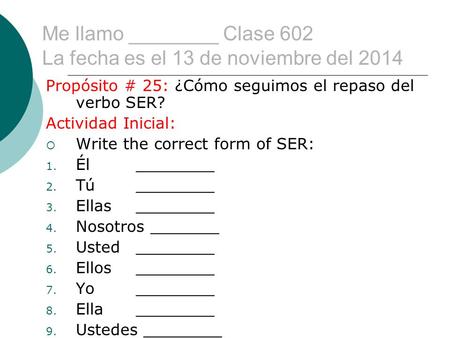 Me llamo ________ Clase 602 La fecha es el 13 de noviembre del 2014 Propósito # 25: ¿Cómo seguimos el repaso del verbo SER? Actividad Inicial:  Write.