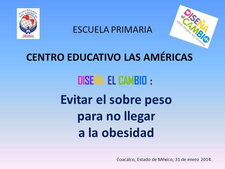 ESCUELA PRIMARIA CENTRO EDUCATIVO LAS AMÉRICAS DISEÑA EL CAMBIO : Evitar el sobre peso para no llegar a la obesidad Coacalco, Estado de México, 31 de enero.