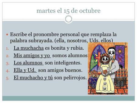 Martes el 15 de octubre Escribe el pronombre personal que remplaza la palabra subrayada. (ella, nosotros, Uds. ellos) 1. La muchacha es bonita y rubia.